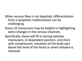 When venous flow is not depicted, differentiation
from a lymphatic malformation can be
challenging.
Some US maneuvers may be helpful in highlighting
some changes in the venous channels.
Specifically, these will fill in during Valsalva
maneuvers, in dependent position, and drain
with compression, elevation of the body part
above the level of the heart or when Valsalva is
released.
 