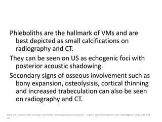 Phleboliths are the hallmark of VMs and are
best depicted as small calcifications on
radiography and CT.
They can be seen on US as echogenic foci with
posterior acoustic shadowing.
Secondary signs of osseous involvement such as
bony expansion, osteolysisis, cortical thinning
and increased trabeculation can also be seen
on radiography and CT.
Behr GG, Johnson CM. Vascular anomalies: hemangiomas and beyond --- part 2, slow-flow lesions. Am J Roentgenol. 2013;200:423-
36.
 