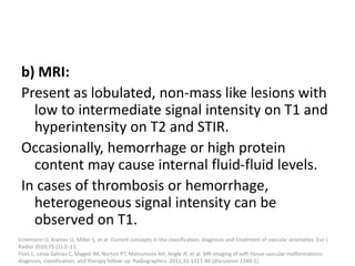 b) MRI:
Present as lobulated, non-mass like lesions with
low to intermediate signal intensity on T1 and
hyperintensity on T2 and STIR.
Occasionally, hemorrhage or high protein
content may cause internal fluid-fluid levels.
In cases of thrombosis or hemorrhage,
heterogeneous signal intensity can be
observed on T1.
Ernemann U, Kramer U, Miller S, et al. Current concepts in the classification, diagnosis and treatment of vascular anomalies. Eur J
Radiol 2010;75 (1):2–11.
Flors L, Leiva-Salinas C, Maged IM, Norton PT, Matsumoto AH, Angle JF, et al. MR imaging of soft-tissue vascular malformations:
diagnosis, classification, and therapy follow-up. Radiographics. 2011;31:1321-40 [discussion 1340-1].
 