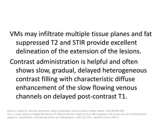 VMs may infiltrate multiple tissue planes and fat
suppressed T2 and STIR provide excellent
delineation of the extension of the lesions.
Contrast administration is helpful and often
shows slow, gradual, delayed heterogeneous
contrast filling with characteristic diffuse
enhancement of the slow flowing venous
channels on delayed post-contrast T1.
Dubois J, Alison M. Vascular anomalies: what a radiologist needs to know. Pediatr Radiol. 2010;40:895-905.
Flors L, Leiva-Salinas C, Maged IM, Norton PT, Matsumoto AH, Angle JF, et al. MR imaging of soft-tissue vascular malformations:
diagnosis, classification, and therapy follow-up. Radiographics. 2011;31:1321---40 [discussion 1340-1].
 