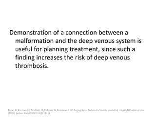 Demonstration of a connection between a
malformation and the deep venous system is
useful for planning treatment, since such a
finding increases the risk of deep venous
thrombosis.
Konez O, Burrows PE, Mulliken JB, Fishman SJ, Kozakewich HP. Angiographic features of rapidly involuting congenital hemangioma
(RICH). Pediatr Radiol 2003;33(1):15–19.
 