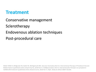 Treatment
Conservative management
Sclerotherapy
Endovenous ablation techniques
Post-procedural care
Müller-Wille R, Wildgruber M, Sadick M, Wohlgemuth WA. Vascular Anomalies (Part II): Interventional Therapy of Peripheral Vascular
Malformations [published online ahead of print, 2018 Feb 7]. Gefäßanomalien (Teil II): Interventionelle Therapie von peripheren
Gefäßmalformationen [published online ahead of print, 2018 Feb 7]. Rofo. 2018;10.1055/s-0044-101266.
 