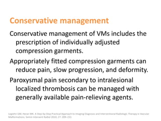 Conservative management
Conservative management of VMs includes the
prescription of individually adjusted
compression garments.
Appropriately fitted compression garments can
reduce pain, slow progression, and deformity.
Paroxysmal pain secondary to intralesional
localized thrombosis can be managed with
generally available pain-relieving agents.
Legiehn GM, Heran MK. A Step-by-Step Practical Approach to Imaging Diagnosis and Interventional Radiologic Therapy in Vascular
Malformations. Semin Intervent Radiol 2010; 27: 209–231
 