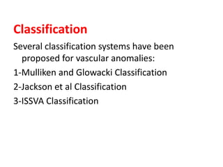 Classification
Several classification systems have been
proposed for vascular anomalies:
1-Mulliken and Glowacki Classification
2-Jackson et al Classification
3-ISSVA Classification
 