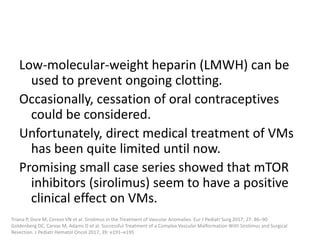 Low-molecular-weight heparin (LMWH) can be
used to prevent ongoing clotting.
Occasionally, cessation of oral contraceptives
could be considered.
Unfortunately, direct medical treatment of VMs
has been quite limited until now.
Promising small case series showed that mTOR
inhibitors (sirolimus) seem to have a positive
clinical effect on VMs.
Triana P, Dore M, Cerezo VN et al. Sirolimus in the Treatment of Vascular Anomalies. Eur J Pediatr Surg 2017; 27: 86–90
Goldenberg DC, Carvas M, Adams D et al. Successful Treatment of a Complex Vascular Malformation With Sirolimus and Surgical
Resection. J Pediatr Hematol Oncol 2017; 39: e191–e195
 
