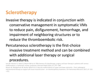 Sclerotherapy
Invasive therapy is indicated in conjunction with
conservative management in symptomatic VMs
to reduce pain, disfigurement, hemorrhage, and
impairment of neighboring structures or to
reduce the thromboembolic risk.
Percutaneous sclerotherapy is the first-choice
invasive treatment method and can be combined
with additional laser therapy or surgical
procedures.
van der Vleuten CJ, Kater A, Wijnen MH et al. Effectiveness of sclerotherapy, surgery, and laser therapy in patients with venous
malformations: a systematic review. Cardiovasc Intervent Radiol 2014; 37: 977– 989
Ranieri M, Wohlgemuth W, Muller-Wille R et al. Vascular malformations of upper and lower extremity – from radiological
interventional therapy to surgical soft tissue reconstruction – an interdisciplinary treatment. Clin Hemorheol Microcirc 2017; 67: 355
–372.
 