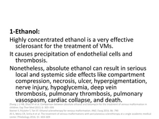 1-Ethanol:
Highly concentrated ethanol is a very effective
sclerosant for the treatment of VMs.
It causes precipitation of endothelial cells and
thrombosis.
Nonetheless, absolute ethanol can result in serious
local and systemic side effects like compartment
compression, necrosis, ulcer, hyperpigmentation,
nerve injury, hypoglycemia, deep vein
thrombosis, pulmonary thrombosis, pulmonary
vasospasm, cardiac collapse, and death.
Zhang J, Li HB, Zhou SY et al. Comparison between absolute ethanol and bleomycin for the treatment of venous malformation in
children. Exp Ther Med 2013; 6: 305–309
Steiner F, FitzJohn T, Tan ST. Ethanol sclerotherapy for venous malformation. ANZ J Surg 2016; 86: 790
Ali S, Weiss CR, Sinha A et al. The treatment of venous malformations with percutaneous sclerotherapy at a single academic medical
center. Phlebology 2016; 31: 603–609
 