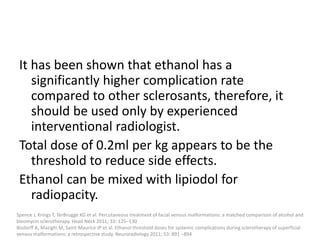 It has been shown that ethanol has a
significantly higher complication rate
compared to other sclerosants, therefore, it
should be used only by experienced
interventional radiologist.
Total dose of 0.2ml per kg appears to be the
threshold to reduce side effects.
Ethanol can be mixed with lipiodol for
radiopacity.
Spence J, Krings T, TerBrugge KG et al. Percutaneous treatment of facial venous malformations: a matched comparison of alcohol and
bleomycin sclerotherapy. Head Neck 2011; 33: 125–130
Bisdorff A, Mazighi M, Saint-Maurice JP et al. Ethanol threshold doses for systemic complications during sclerotherapy of superficial
venous malformations: a retrospective study. Neuroradiology 2011; 53: 891 –894
 