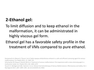 2-Ethanol gel:
To limit diffusion and to keep ethanol in the
malformation, it can be administrated in
highly viscous gel form.
Ethanol gel has a favorable safety profile in the
treatment of VMs compared to pure ethanol.
Dompmartin A, Blaizot X, Theron J et al. Radio-opaque ethylcellulose-ethanol is a safe and efficient sclerosing agent for venous
malformations. Eur Radiol 2011; 21: 2647–26
Schumacher M, Dupuy P, Bartoli JM et al. Treatment of venous malformations: first experience with a new sclerosing agent–a
multicenter study. Eur J Radiol 2011; 80: e366–e372
Teusch VI, Wohlgemuth WA, Hammer S et al. Ethanol-Gel Sclerotherapy of Venous Malformations: Effectiveness and Safety. Am J
Roentgenol 2017; 209: 1390–1395. doi:10.2214/AJR.16.17603
 