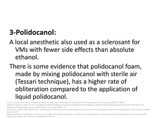 3-Polidocanol:
A local anesthetic also used as a sclerosant for
VMs with fewer side effects than absolute
ethanol.
There is some evidence that polidocanol foam,
made by mixing polidocanol with sterile air
(Tessari technique), has a higher rate of
obliteration compared to the application of
liquid polidocanol.
Tessari L, Cavezzi A, Frullini A. Preliminary experience with a new sclerosing foam in the treatment of varicose veins. Dermatol Surg 2001; 27: 58–60
Yamaki T, Nozaki M, Sakurai H et al. Prospective randomized efficacy of ultrasound-guided foam sclerotherapy compared with ultrasound-guided liquid sclerotherapy in the
treatment of symptomatic venous malformations. J Vasc Surg 2008; 47: 57
Horbach SE, Lokhorst MM, Saeed P et al. Sclerotherapy for low-flow vascular malformations of the head and neck: A systematic review of sclerosing agents. J Plast Reconstr Aesthet
Surg 2016; 69
Weitz-Tuoretmaa A, Keski-Nisula L, Rautio R et al. Quality of life after endovascular sclerotherapy of low-flow venous malformations: the efficacy of polidocanol compared with
ethanol. Acta Radiol 2017. doi:10.1177/0284185117741774
 