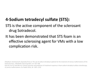 4-Sodium tetradecyl sulfate (STS):
STS is the active component of the sclerosant
drug Sotradecol.
It has been demonstrated that STS foam is an
effective sclerosing agent for VMs with a low
complication risk.
Alakailly X, Kummoona R, Quereshy FA et al. The use of sodium tetradecyl sulphate for the treatment of venous malformations of the
head and neck. J Maxillofac Oral Surg 2015; 14: 332–338
Park HS, Do YS, Park KB et al. Clinical outcome and predictors of treatment response in foam sodium tetradecyl sulfate sclerotherapy
of venous malformations. Eur Radiol 2016; 26: 1301–1310
 