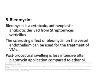 5-Bleomycin:
Bleomycin is a cytotoxic, antineoplastic
antibiotic derived from Streptomyces
verticillus.
The sclerosing effect of bleomycin on the vessel
endothelium can be used for the treatment of
VMs.
Post-procedural swelling is less intensive after
bleomycin application compared to ethanol.
Spence J, Krings T, TerBrugge KG et al. Percutaneous treatment of facial venous malformations: a matched comparison of alcohol and bleomycin sclerotherapy.
Head Neck 2011; 33: 125–130
Zhang J, Li HB, Zhou SY et al. Comparison between absolute ethanol and bleomycin for the treatment of venous malformation in children. Exp Ther Med 2013; 6:
305–309
Songsaeng D, Churojana A, Khumthong R et al. Comparative outcomes for sclerotherapy of head and neck venous vascular malformation between alcohol and
bleomycin. J Med Assoc Thai 2015; 98:408-413
 