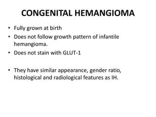 CONGENITAL HEMANGIOMA
• Fully grown at birth
• Does not follow growth pattern of infantile
hemangioma.
• Does not stain with GLUT-1
• They have similar appearance, gender ratio,
histological and radiological features as IH.
 