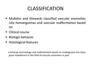 CLASSIFICATION
 Mullekin and Glowacki classified vascular anamolies
into hemangiomas and vascular malformation based
on
 Clinical course
 Biologic behavior
 Histological features
confusing terminology and maltreatment based on misdiagnosis has been
great impediment in the filed of vascular anomalies in past
 