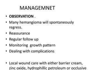 MANAGEMNET
• OBSERVATION .
• Many hemangioma will spontaneously
regress.
• Reassurance
• Regular follow up
• Monitoring growth pattern
• Dealing with complications
• Local wound care with either barrier cream,
zinc oxide, hydrophillic petroleum or occlusive
 