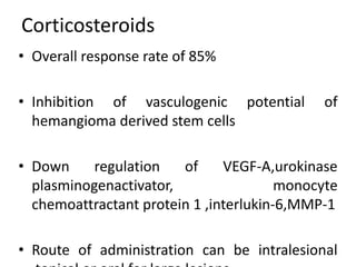 Corticosteroids
• Overall response rate of 85%
• Inhibition of vasculogenic potential of
hemangioma derived stem cells
• Down regulation of VEGF-A,urokinase
plasminogenactivator, monocyte
chemoattractant protein 1 ,interlukin-6,MMP-1
• Route of administration can be intralesional
 