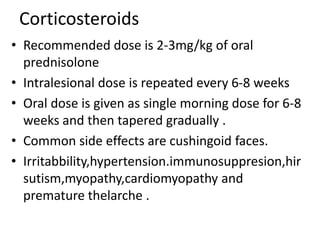 Corticosteroids
• Recommended dose is 2-3mg/kg of oral
prednisolone
• Intralesional dose is repeated every 6-8 weeks
• Oral dose is given as single morning dose for 6-8
weeks and then tapered gradually .
• Common side effects are cushingoid faces.
• Irritabbility,hypertension.immunosuppresion,hir
sutism,myopathy,cardiomyopathy and
premature thelarche .
 