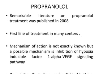 PROPRANOLOL
• Remarkable literature on propranolol
treatment was published in 2008
• First line of treatment in many centers .
• Mechanism of action is not exactly known but
a possible mechanism is inhibition of hypoxia
inducible factor 1-alpha-VEGF signaling
pathway
 
