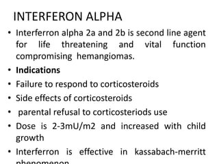 INTERFERON ALPHA
• Interferron alpha 2a and 2b is second line agent
for life threatening and vital function
compromising hemangiomas.
• Indications
• Failure to respond to corticosteroids
• Side effects of corticosteroids
• parental refusal to corticosteriods use
• Dose is 2-3mU/m2 and increased with child
growth
• Interferron is effective in kassabach-merritt
 