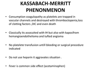 KASSABACH-MERRITT
PHENONMENON
• Consumption coagulopathy as platelets are trapped in
vascular channels and destroyed with thromboctopenia,loss
of clotting factors ,DIC and even death
• Classically its assocaited with IH but also with kaposifrom
hemangioendothelioma and tufted angioma
• No platelete transfusion untill bleeding or surgical procedure
indicated
• Do not use heparin it aggravates situation .
• Fever is common side effect (acetaminophen)
 