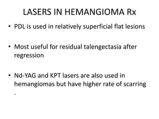 LASERS IN HEMANGIOMA Rx
• PDL is used in relatively superficial flat lesions
• Most useful for residual talengectasia after
regression
• Nd-YAG and KPT lasers are also used in
hemangiomas but have higher rate of scarring
.
 