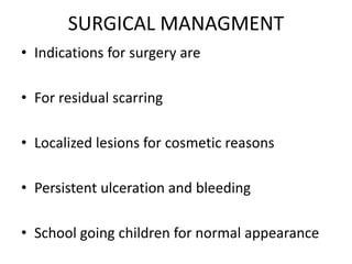 SURGICAL MANAGMENT
• Indications for surgery are
• For residual scarring
• Localized lesions for cosmetic reasons
• Persistent ulceration and bleeding
• School going children for normal appearance
 