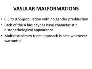 VASULAR MALFORMATIONS
• 0.3 to 0.5%population with no gender predilection
• Each of the 4 basic types have characteristic
histopathological appearance
• Multidisciplinary team approach is best whenever
warranted .
 