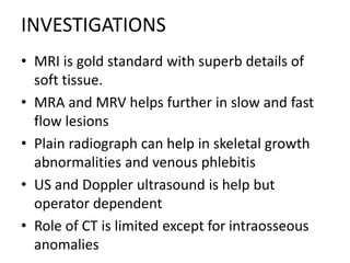INVESTIGATIONS
• MRI is gold standard with superb details of
soft tissue.
• MRA and MRV helps further in slow and fast
flow lesions
• Plain radiograph can help in skeletal growth
abnormalities and venous phlebitis
• US and Doppler ultrasound is help but
operator dependent
• Role of CT is limited except for intraosseous
anomalies
 