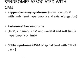 SYNDROMES ASSOCIATED WITH
CMs
• Klippel-trenauny syndrome (slow flow CLVM
with limb hemi hypertrophy and axial elongation)
• Parkes-webber syndrome
• (AVM, cutaneous CM and skeletal and soft tissue
hypertrophy of limb)
• Cobbs syndrome (AVM of spinal cord with CM of
back )
 
