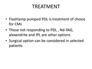TREATMENT
• Flashlamp pumped PDL is treatment of choice
for CMs
• Those not responding to PDL , Nd-YAG,
alexendrite and IPL are other options
• Surgical option can be considered in selected
patients
 