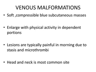 VENOUS MALFORMATIONS
• Soft ,compressible blue subcutaneous masses
• Enlarge with physical activity in dependent
portions
• Lesions are typically painful in morning due to
stasis and microthrombi
• Head and neck is most common site
 