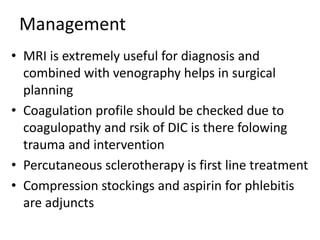 Management
• MRI is extremely useful for diagnosis and
combined with venography helps in surgical
planning
• Coagulation profile should be checked due to
coagulopathy and rsik of DIC is there folowing
trauma and intervention
• Percutaneous sclerotherapy is first line treatment
• Compression stockings and aspirin for phlebitis
are adjuncts
 
