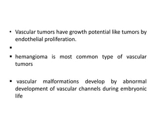 • Vascular tumors have growth potential like tumors by
endothelial proliferation.

 hemangioma is most common type of vascular
tumors
 vascular malformations develop by abnormal
development of vascular channels during embryonic
life
 
