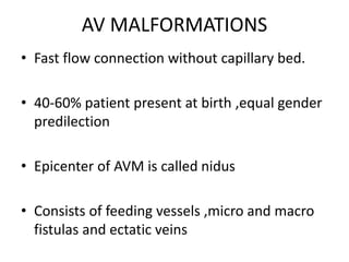 AV MALFORMATIONS
• Fast flow connection without capillary bed.
• 40-60% patient present at birth ,equal gender
predilection
• Epicenter of AVM is called nidus
• Consists of feeding vessels ,micro and macro
fistulas and ectatic veins
 