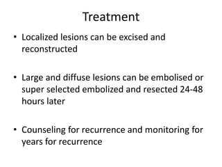 Treatment
• Localized lesions can be excised and
reconstructed
• Large and diffuse lesions can be embolised or
super selected embolized and resected 24-48
hours later
• Counseling for recurrence and monitoring for
years for recurrence
 