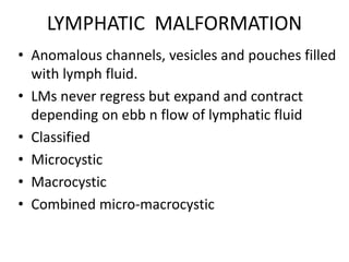 LYMPHATIC MALFORMATION
• Anomalous channels, vesicles and pouches filled
with lymph fluid.
• LMs never regress but expand and contract
depending on ebb n flow of lymphatic fluid
• Classified
• Microcystic
• Macrocystic
• Combined micro-macrocystic
 