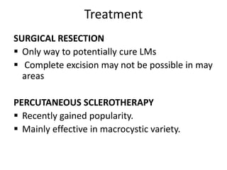 Treatment
SURGICAL RESECTION
 Only way to potentially cure LMs
 Complete excision may not be possible in may
areas
PERCUTANEOUS SCLEROTHERAPY
 Recently gained popularity.
 Mainly effective in macrocystic variety.
 