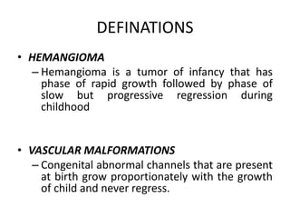 DEFINATIONS
• HEMANGIOMA
– Hemangioma is a tumor of infancy that has
phase of rapid growth followed by phase of
slow but progressive regression during
childhood
• VASCULAR MALFORMATIONS
– Congenital abnormal channels that are present
at birth grow proportionately with the growth
of child and never regress.
 