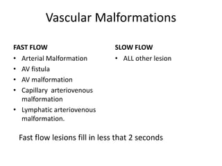 Vascular Malformations
FAST FLOW
• Arterial Malformation
• AV fistula
• AV malformation
• Capillary arteriovenous
malformation
• Lymphatic arteriovenous
malformation.
SLOW FLOW
• ALL other lesion
Fast flow lesions fill in less that 2 seconds
 