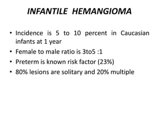 INFANTILE HEMANGIOMA
• Incidence is 5 to 10 percent in Caucasian
infants at 1 year
• Female to male ratio is 3to5 :1
• Preterm is known risk factor (23%)
• 80% lesions are solitary and 20% multiple
 