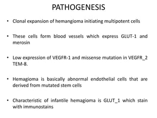 PATHOGENESIS
• Clonal expansion of hemangioma initiating multipotent cells
• These cells form blood vessels which express GLUT-1 and
merosin
• Low expression of VEGFR-1 and missense mutation in VEGFR_2
TEM-8.
• Hemagioma is basically abnormal endothelial cells that are
derived from mutated stem cells
• Characteristic of infantile hemagioma is GLUT_1 which stain
with immunostains
 