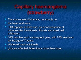 Capillary haemangiomaCapillary haemangioma
(strawberry)(strawberry)
 The commonest birthmark, commonly onThe commonest birthmark, commonly on
 the head and neck;the head and neck;
 90% appear at birth and, as a consequence of90% appear at birth and, as a consequence of
intravascular thrombosis, fibrosis and mast cellintravascular thrombosis, fibrosis and mast cell
infiltration,infiltration,
 10% resolve each subsequent year, with 70% resolved10% resolve each subsequent year, with 70% resolved
by the age of 7 years.by the age of 7 years.
 White-skinned individualsWhite-skinned individuals
 girls are affected three times more than boys.girls are affected three times more than boys.
 