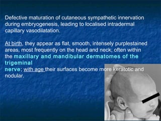 Defective maturation of cutaneous sympathetic innervation
during embryogenesis, leading to localised intradermal
capillary vasodilatation.
At birth, they appear as flat, smooth, intensely purplestained
areas, most frequently on the head and neck, often within
the maxillary and mandibular dermatomes of the
trigeminal
nerve; with age their surfaces become more keratotic and
nodular.
 
