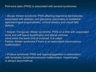 Port-wine stain (PWS) is associated with several syndromes:Port-wine stain (PWS) is associated with several syndromes:
•• Sturge–Weber syndromeSturge–Weber syndrome. PWS affecting trigeminal dermatomes;. PWS affecting trigeminal dermatomes;
associated with epilepsy and glaucoma (secondary to ipsilateral,associated with epilepsy and glaucoma (secondary to ipsilateral,
leptomeningeal angiomatosis), cortical atrophy and visual fieldleptomeningeal angiomatosis), cortical atrophy and visual field
defects.defects.
•• Klippel–Trenaunay–Weber syndromeKlippel–Trenaunay–Weber syndrome. PWS on a limb with associated. PWS on a limb with associated
bone and soft tissue hypertrophy and lateral varicosebone and soft tissue hypertrophy and lateral varicose
veins when the lower limb is involved. It is calledveins when the lower limb is involved. It is called
Parkes–Weber syndrome if there is an associated arteriovenousParkes–Weber syndrome if there is an associated arteriovenous
malformation.malformation.
•• Proteus syndromeProteus syndrome. PWS and regional gigantism in association. PWS and regional gigantism in association
with lymphatic (lymphaticovenous) malformation. Hypertrophywith lymphatic (lymphaticovenous) malformation. Hypertrophy
is always asymmetrical.is always asymmetrical.
 
