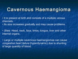 Cavernous HaemangiomaCavernous Haemangioma
• It is present at birth and consists of a multiple venous
channels.
• Its size increases gradually and may cause problems.
• Sites: Head, neck, face, limbs, tongue, liver and other
internal organs.
• Large or multiple cavernous haemangiomas can cause
congestive heart failure (hyperdynamic) due to shunting
of large quantity of blood.
 