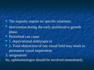  The majority require no specific treatment.
 intervention during the early proliferative growth
phase.
 Periorbital can cause
 1. deprivational amblyopia or
 2. Total obstruction of one visual field may result in
permanent visual impairment.
3. astigmatism
So, ophthalmologist should be involved immediately.
 