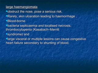 large haemangiomatalarge haemangiomata
obstruct the nose, pose a serious risk.obstruct the nose, pose a serious risk.
Rarely, skin ulceration leading to haemorrhage .Rarely, skin ulceration leading to haemorrhage .
Blood-borneBlood-borne
bacteria septicaemia and localised necrosis,bacteria septicaemia and localised necrosis,
thrombocytopenia (Kasabach–Merrittthrombocytopenia (Kasabach–Merritt
syndrome) andsyndrome) and
large visceral or multiple lesions can cause congestivelarge visceral or multiple lesions can cause congestive
heart failure secondary to shunting of blood.heart failure secondary to shunting of blood.
 