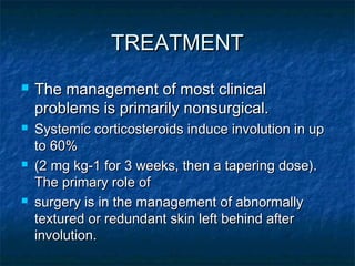 TREATMENTTREATMENT
 The management of most clinicalThe management of most clinical
problems is primarily nonsurgical.problems is primarily nonsurgical.
 Systemic corticosteroids induce involution in upSystemic corticosteroids induce involution in up
to 60%to 60%
 (2 mg kg-1 for 3 weeks, then a tapering dose).(2 mg kg-1 for 3 weeks, then a tapering dose).
The primary role ofThe primary role of
 surgery is in the management of abnormallysurgery is in the management of abnormally
textured or redundant skin left behind aftertextured or redundant skin left behind after
involution.involution.
 