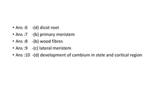 • Ans :6 -(d) dicot root
• Ans :7 -(b) primary meristem
• Ans :8 -(b) wood fibres
• Ans :9 -(c) lateral meristem
• Ans :10 -(d) development of cambium in stele and cortical region
 