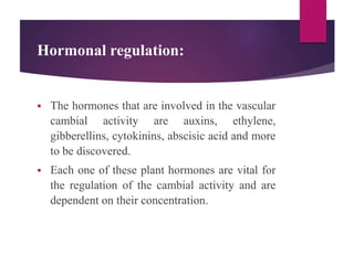 Hormonal regulation:
 The hormones that are involved in the vascular
cambial activity are auxins, ethylene,
gibberellins, cytokinins, abscisic acid and more
to be discovered.
 Each one of these plant hormones are vital for
the regulation of the cambial activity and are
dependent on their concentration.
 
